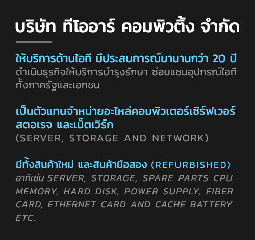 บจก ทีโออาร์ คอมพิวติ้ง เป็นบริษัทให้บริการด้านไอที ที่มีประสบการณ์งานการทำงานสายไอทีมากกว่า 20 ปี ดำเนินธุรกิจให้บริการบำรุงรักษาซ่อมแซมอุปกรณ์ไอทีทั้งภาครัฐและเอกชน อีกทั้งยังเป็นตัวแทน จำหน่ายอะไหล่คอมพิวเตอร์เซิร์ฟเวอร์ สตอเรจ และเน็ตเวิร์ก (server, storage and network) ทั้งสินค้าใหม่ และสินค้ามือสอง (refurbished) อาทิเช่น Server, Storage, Spare parts CPU, Memory, Hard Disk, Power Supply, Fiber card, Ethernet card and Cache battery Etc.